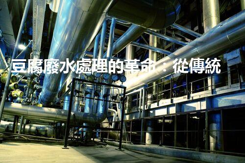 豆腐廢水處理的革命：從傳統(tǒng)到現(xiàn)代的技術(shù)升級！